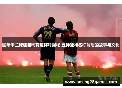 国际米兰球迷自嘲有趣称呼揭秘 五种独特名称背后的故事与文化