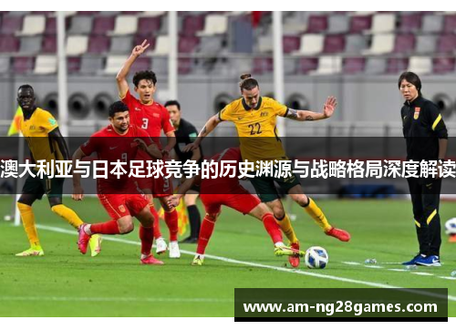澳大利亚与日本足球竞争的历史渊源与战略格局深度解读