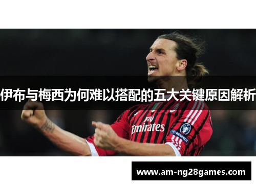 伊布与梅西为何难以搭配的五大关键原因解析