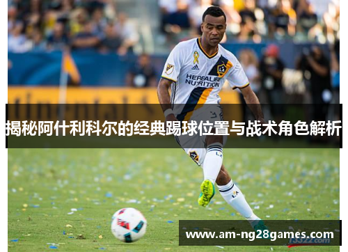 揭秘阿什利科尔的经典踢球位置与战术角色解析