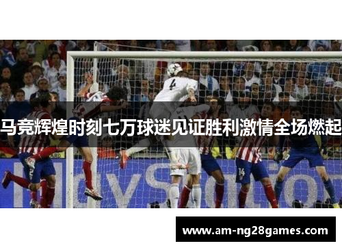 马竞辉煌时刻七万球迷见证胜利激情全场燃起