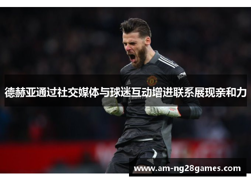 德赫亚通过社交媒体与球迷互动增进联系展现亲和力