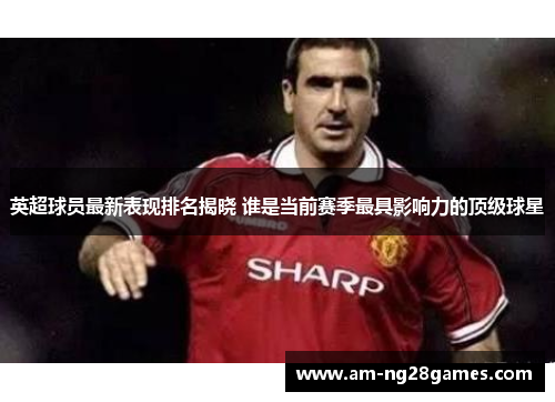 英超球员最新表现排名揭晓 谁是当前赛季最具影响力的顶级球星