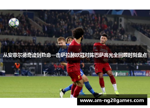 从安菲尔德奇迹到致命一击萨拉赫欧冠对阵巴萨高光全回顾时刻盘点