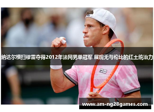 纳达尔横扫穆雷夺得2012年法网男单冠军 展现无与伦比的红土统治力